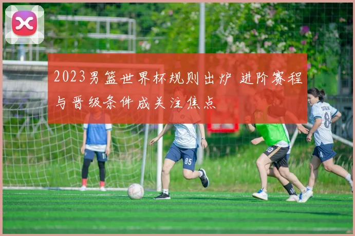 2023男篮世界杯规则出炉 进阶赛程与晋级条件成关注焦点