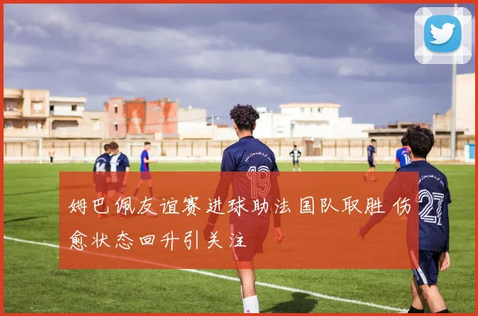 姆巴佩友谊赛进球助法国队取胜 伤愈状态回升引关注