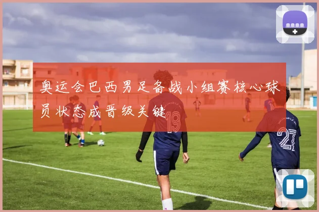 奥运会巴西男足备战小组赛核心球员状态成晋级关键