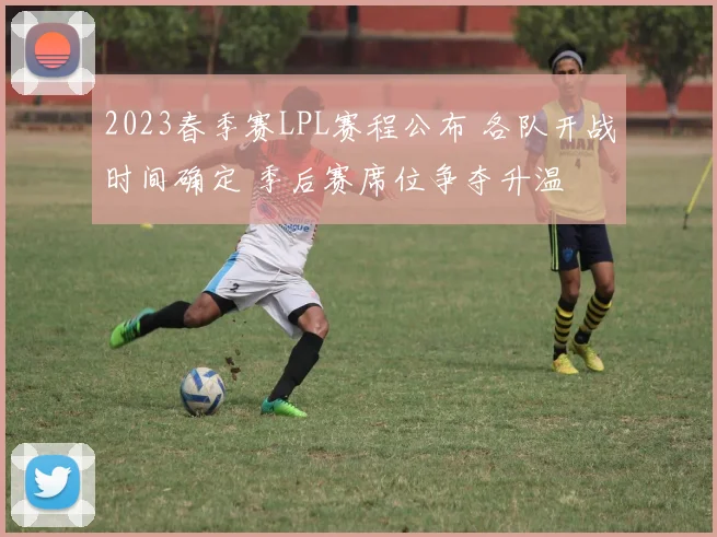 2023春季赛LPL赛程公布 各队开战时间确定 季后赛席位争夺升温