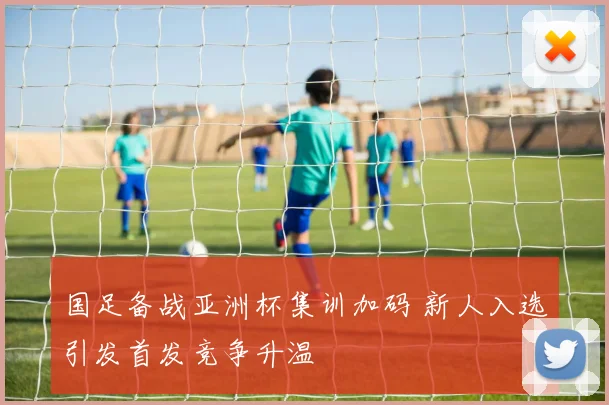 国足备战亚洲杯集训加码 新人入选引发首发竞争升温