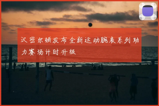 汉密尔顿发布全新运动腕表系列助力赛场计时升级