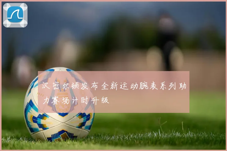 汉密尔顿发布全新运动腕表系列助力赛场计时升级