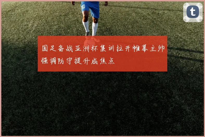 国足备战亚洲杯集训拉开帷幕主帅强调防守提升成焦点