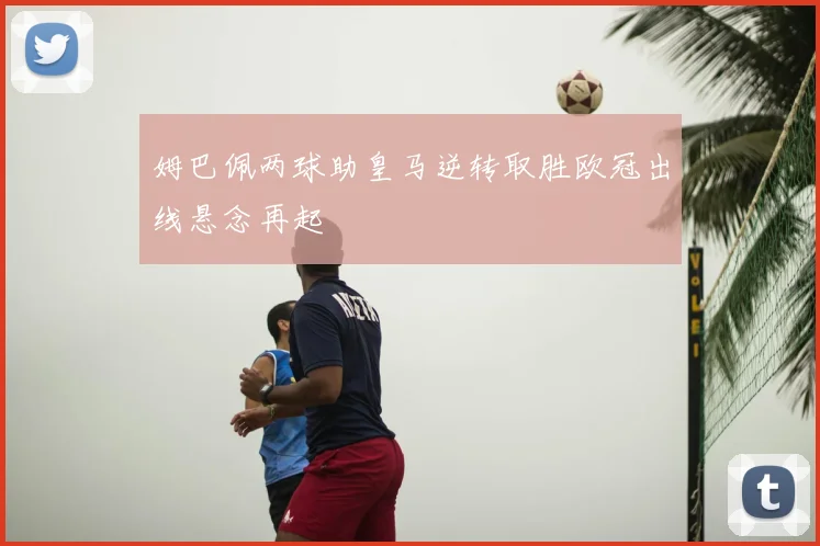 姆巴佩两球助皇马逆转取胜欧冠出线悬念再起