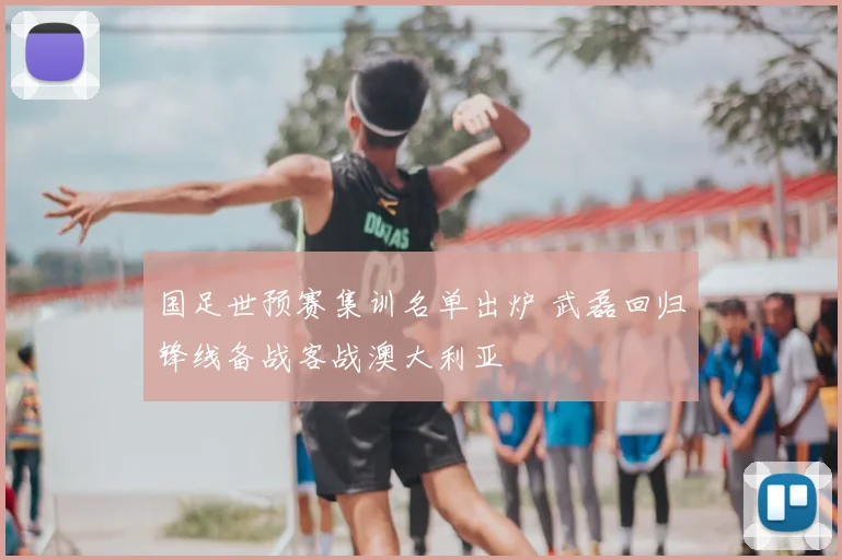国足世预赛集训名单出炉 武磊回归锋线备战客战澳大利亚