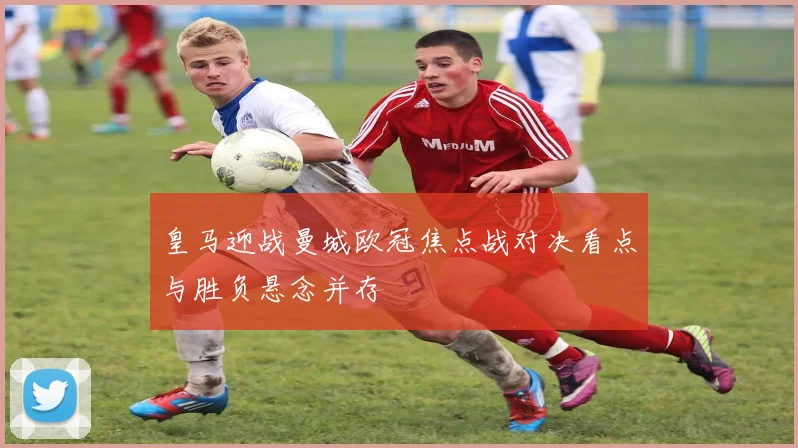 皇马迎战曼城欧冠焦点战对决看点与胜负悬念并存