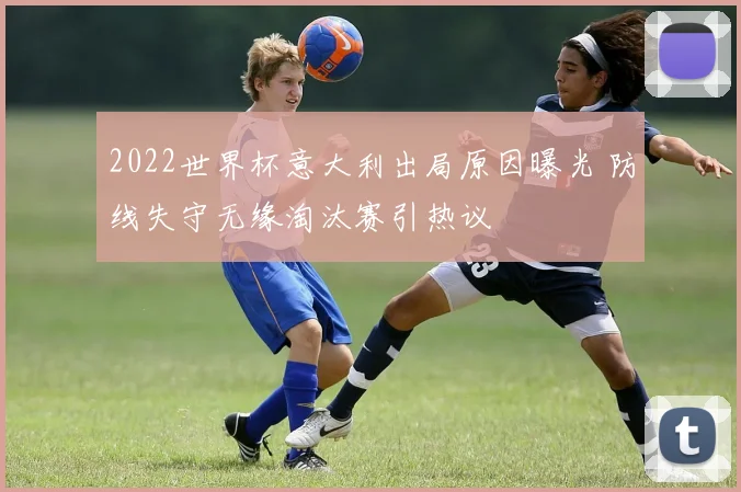 2022世界杯意大利出局原因曝光 防线失守无缘淘汰赛引热议