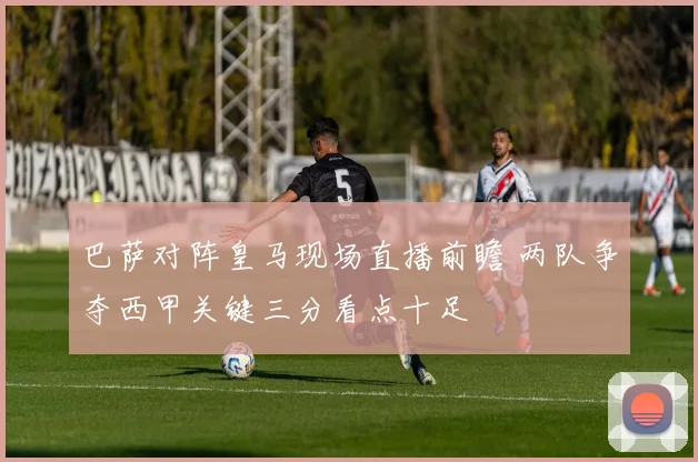 巴萨对阵皇马现场直播前瞻 两队争夺西甲关键三分看点十足