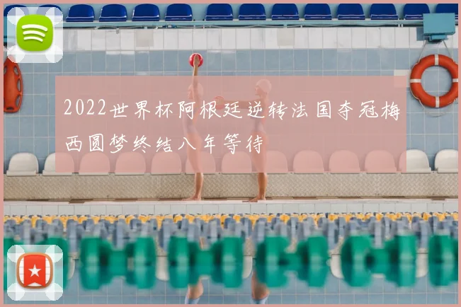 2022世界杯阿根廷逆转法国夺冠梅西圆梦终结八年等待