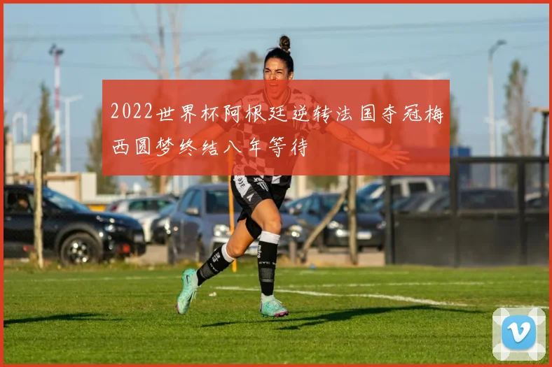 2022世界杯阿根廷逆转法国夺冠梅西圆梦终结八年等待