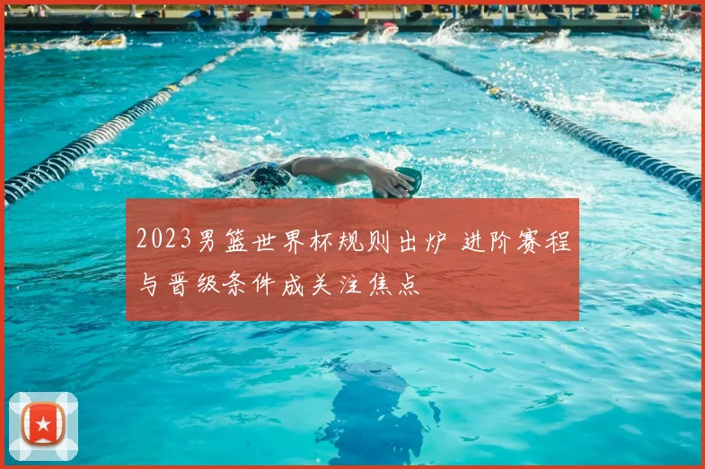 2023男篮世界杯规则出炉 进阶赛程与晋级条件成关注焦点