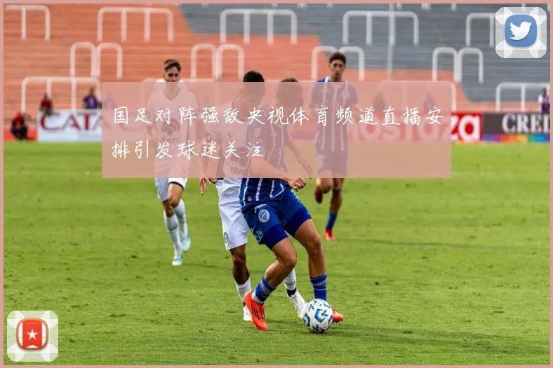国足对阵强敌央视体育频道直播安排引发球迷关注