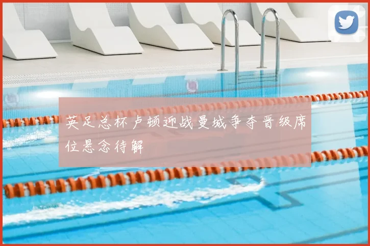 英足总杯卢顿迎战曼城争夺晋级席位悬念待解