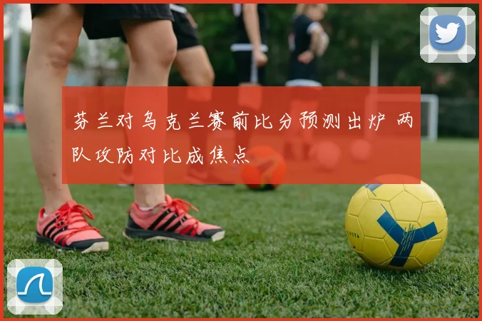 芬兰对乌克兰赛前比分预测出炉 两队攻防对比成焦点