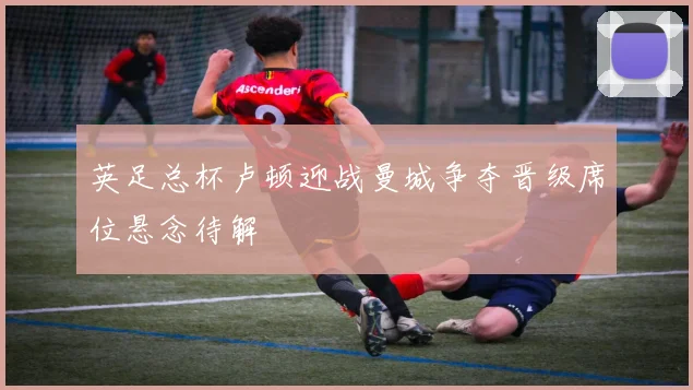 英足总杯卢顿迎战曼城争夺晋级席位悬念待解