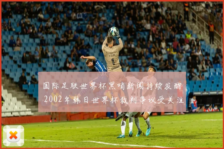 国际足联世界杯黑哨新闻持续发酵 2002年韩日世界杯裁判争议受关注