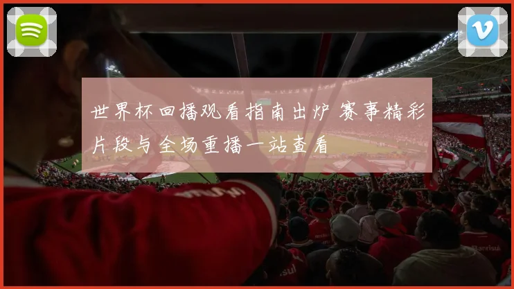 世界杯回播观看指南出炉 赛事精彩片段与全场重播一站查看