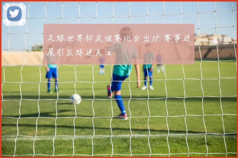 足球世界杯友谊赛比分出炉 赛事进展引发球迷关注