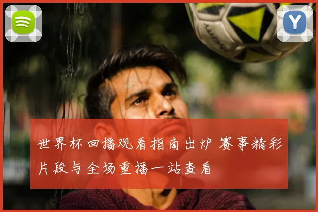 世界杯回播观看指南出炉 赛事精彩片段与全场重播一站查看